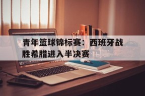 易游体育官方-青年篮球锦标赛：西班牙战胜希腊进入半决赛(西班牙篮球赛果)