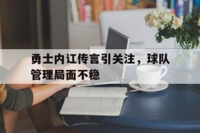 易游体育官网-包含勇士内讧传言引关注，球队管理局面不稳的词条